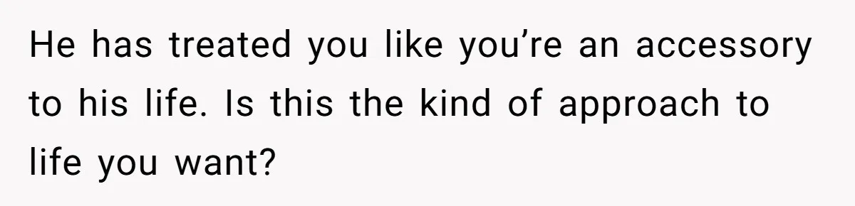 He has treated you like you’re an accessory to his life. Is this the kind of approach to life you want?