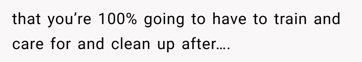 that you’re 100% going to have to train and care for and clean up after….
