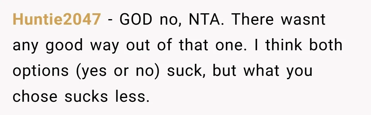 Huntie2047 − GOD no, NTA. There wasnt any good way out of that one. I think both options (yes or no) suck, but what you chose sucks less.