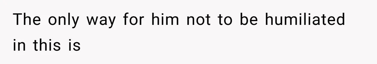 The only way for him not to be humiliated in this is