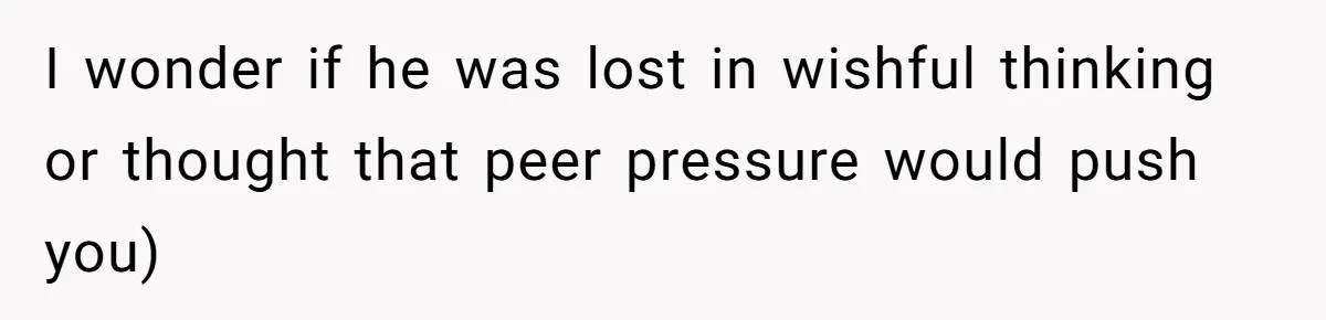 I wonder if he was lost in wishful thinking or thought that peer pressure would push you)