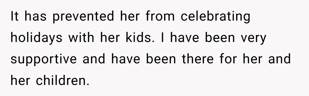 It has prevented her from celebrating holidays with her kids. I have been very supportive and have been there for her and her children.