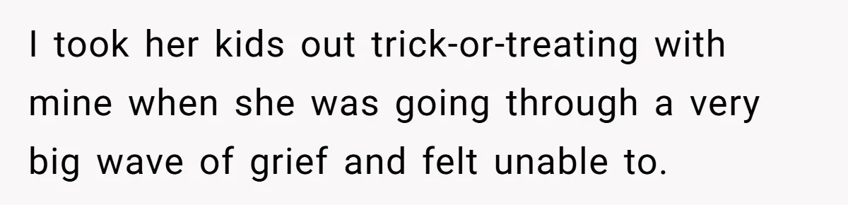 I took her kids out trick-or-treating with mine when she was going through a very big wave of grief and felt unable to.