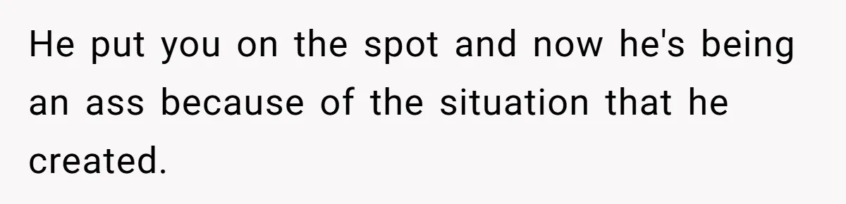 He put you on the spot and now he's being an ass because of the situation that he created.