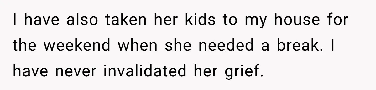 I have also taken her kids to my house for the weekend when she needed a break. I have never invalidated her grief.