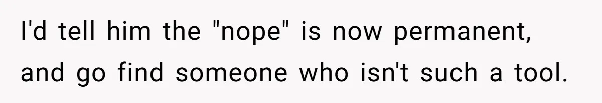 I'd tell him the "nope" is now permanent, and go find someone who isn't such a tool.