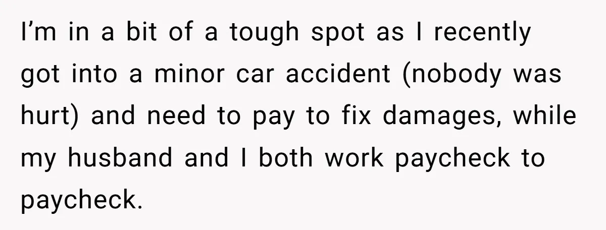 I’m in a bit of a tough spot as I recently got into a minor car accident (nobody was hurt) and need to pay to fix damages, while my husband...