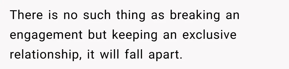 There is no such thing as breaking an engagement but keeping an exclusive relationship, it will fall apart.