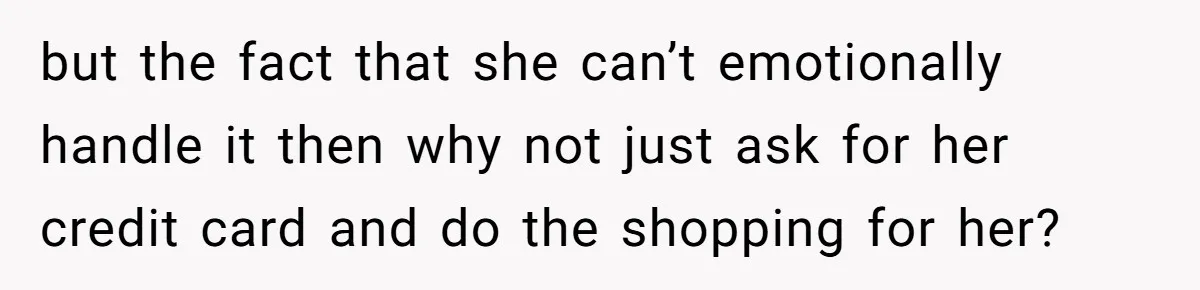 but the fact that she can’t emotionally handle it then why not just ask for her credit card and do the shopping for her?