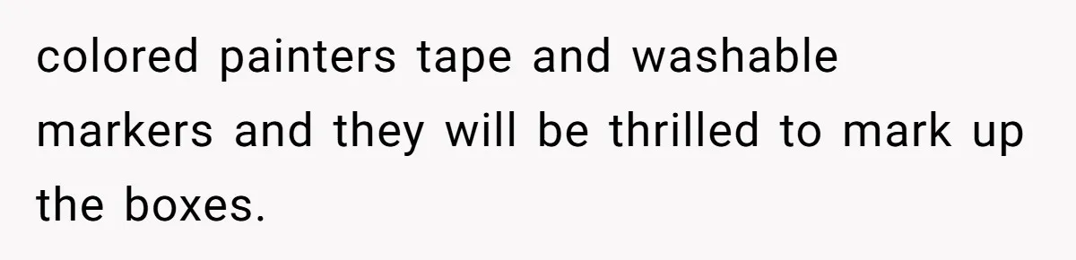 colored painters tape and washable markers and they will be thrilled to mark up the boxes.