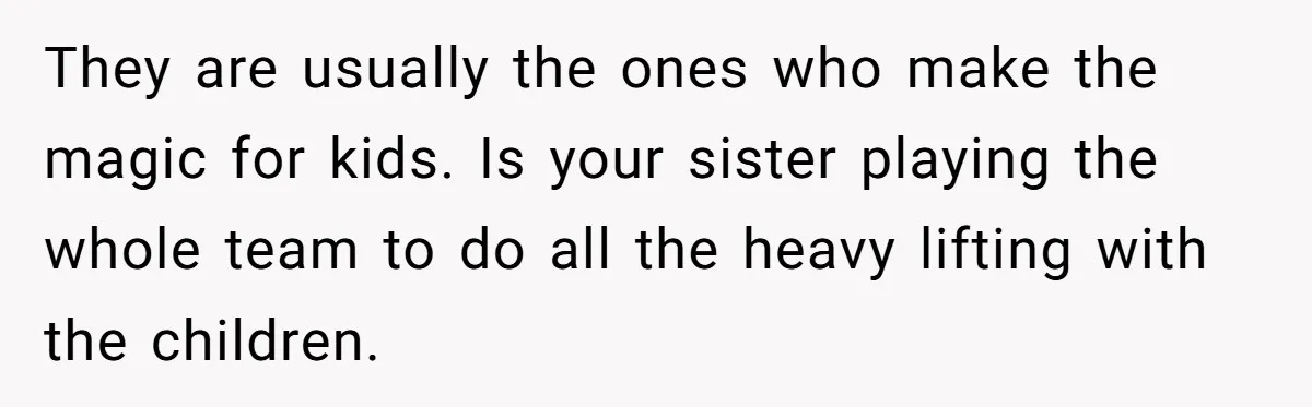 They are usually the ones who make the magic for kids. Is your sister playing the whole team to do all the heavy lifting with the children.