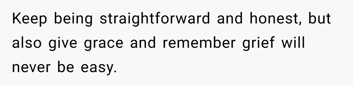 Keep being straightforward and honest, but also give grace and remember grief will never be easy.