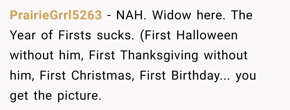 PrairieGrrl5263 − NAH. Widow here. The Year of Firsts sucks. (First Halloween without him, First Thanksgiving without him, First Christmas, First Birthday... you get the picture.