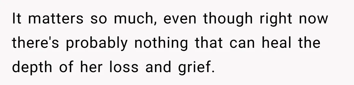 It matters so much, even though right now there's probably nothing that can heal the depth of her loss and grief.