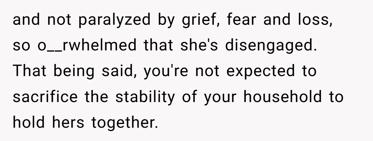 and not paralyzed by grief, fear and loss, so o__rwhelmed that she's disengaged. That being said, you're not expected to sacrifice the stability of your household to hold hers together.