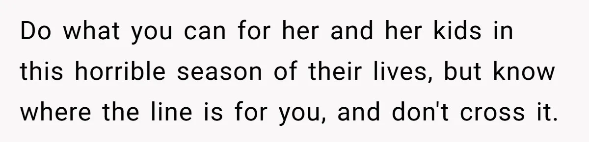 Do what you can for her and her kids in this horrible season of their lives, but know where the line is for you, and don't cross it.