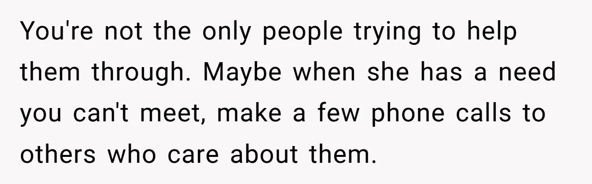 You're not the only people trying to help them through. Maybe when she has a need you can't meet, make a few phone calls to others who care about them.