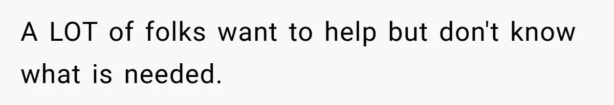 A LOT of folks want to help but don't know what is needed.