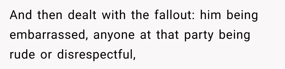 And then dealt with the fallout: him being embarrassed, anyone at that party being rude or disrespectful,