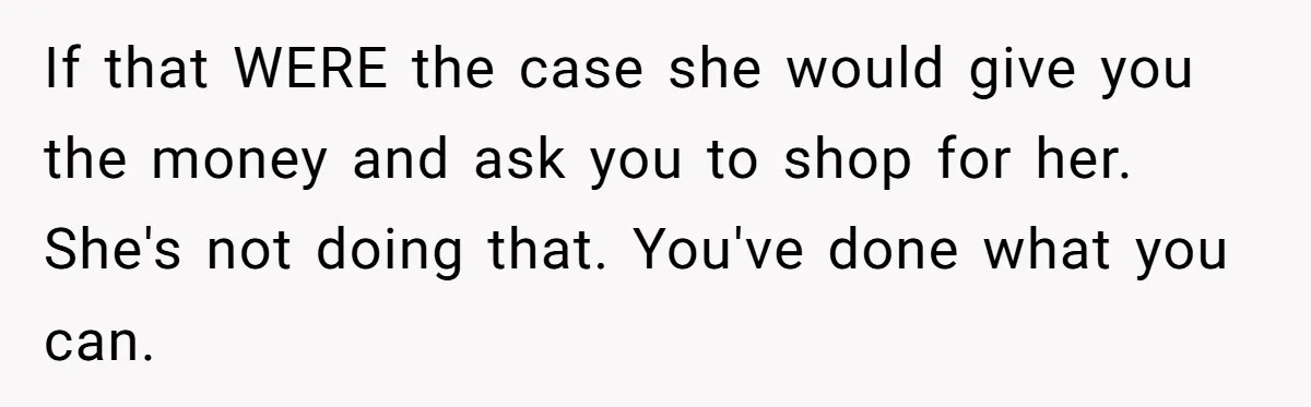 If that WERE the case she would give you the money and ask you to shop for her. She's not doing that. You've done what you can.