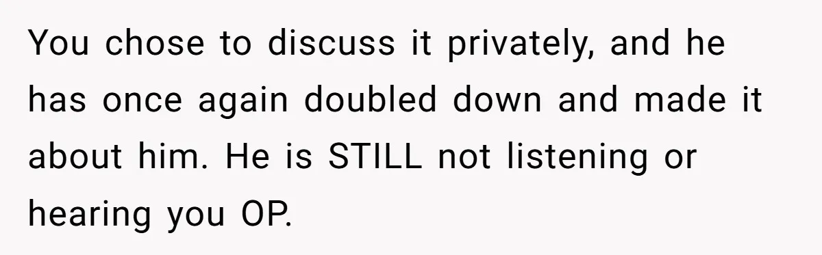 You chose to discuss it privately, and he has once again doubled down and made it about him. He is STILL not listening or hearing you OP.