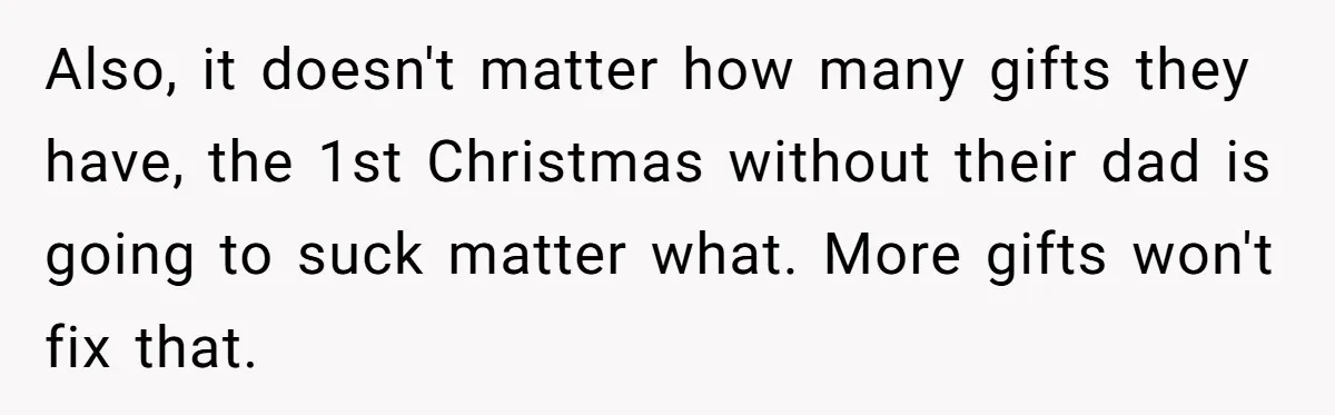 Also, it doesn't matter how many gifts they have, the 1st Christmas without their dad is going to suck matter what. More gifts won't fix that.