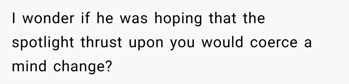 I wonder if he was hoping that the spotlight thrust upon you would coerce a mind change?