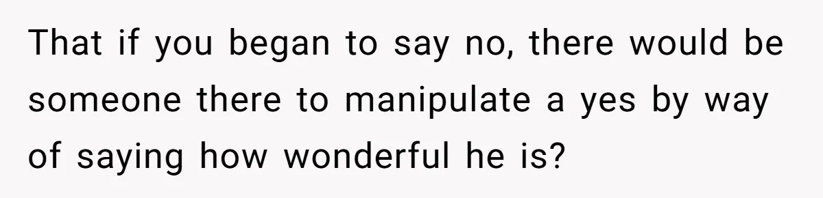 That if you began to say no, there would be someone there to manipulate a yes by way of saying how wonderful he is?