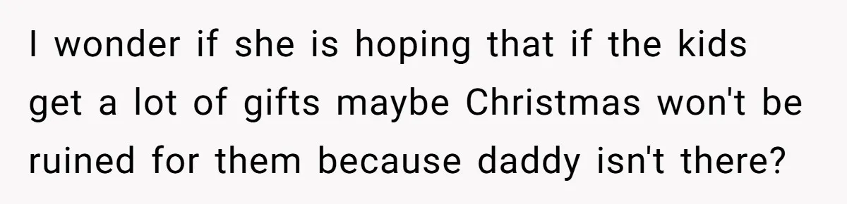 I wonder if she is hoping that if the kids get a lot of gifts maybe Christmas won't be ruined for them because daddy isn't there?