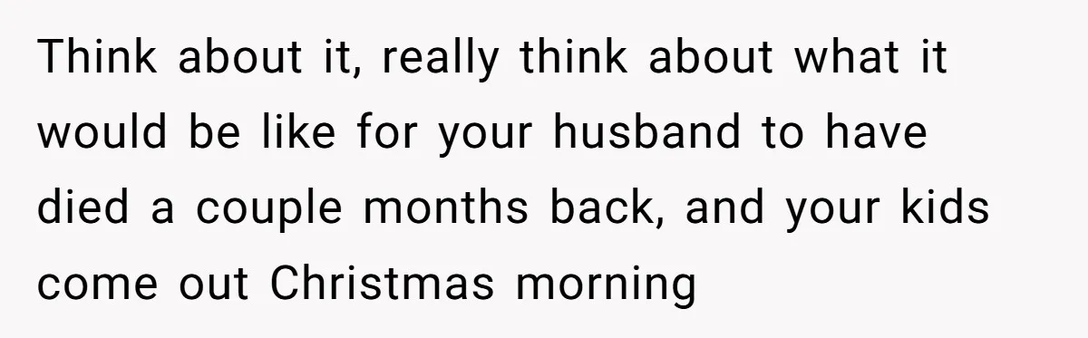 Think about it, really think about what it would be like for your husband to have died a couple months back, and your kids come out Christmas morning