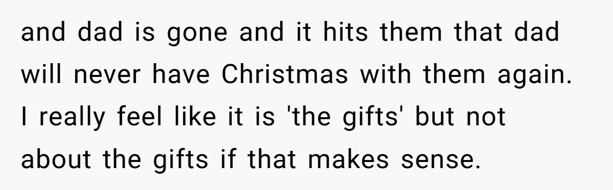 and dad is gone and it hits them that dad will never have Christmas with them again. I really feel like it is 'the gifts' but not about the gifts...