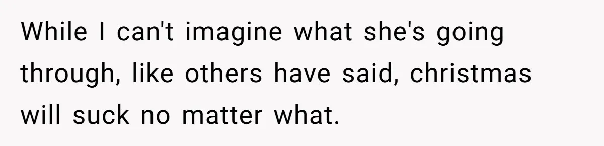 While I can't imagine what she's going through, like others have said, christmas will suck no matter what.