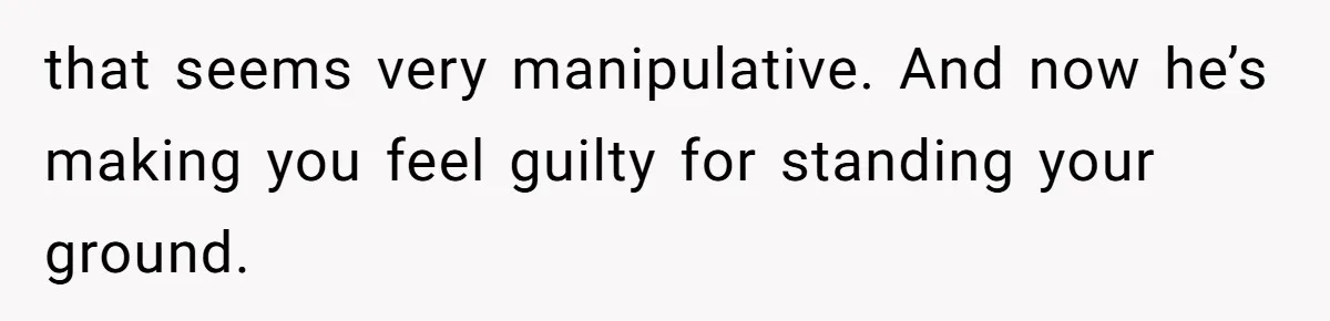 that seems very manipulative. And now he’s making you feel guilty for standing your ground.