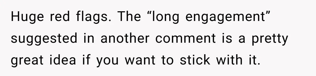 Huge red flags. The “long engagement” suggested in another comment is a pretty great idea if you want to stick with it.