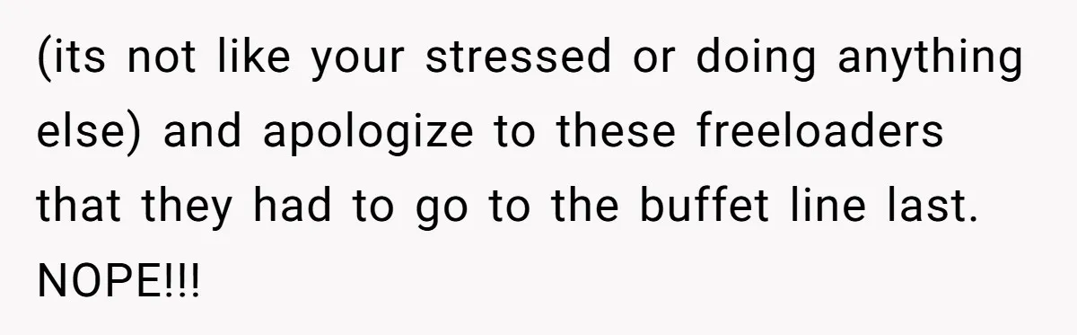 (its not like your stressed or doing anything else) and apologize to these freeloaders that they had to go to the buffet line last. NOPE!!!
