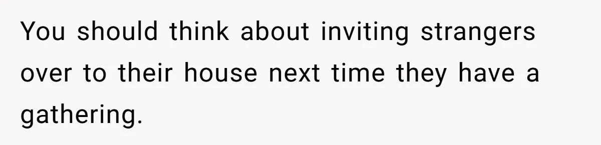 You should think about inviting strangers over to their house next time they have a gathering.