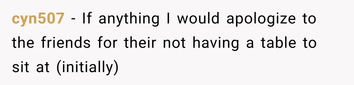 cyn507 − If anything I would apologize to the friends for their not having a table to sit at (initially)