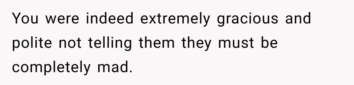 You were indeed extremely gracious and polite not telling them they must be completely mad.