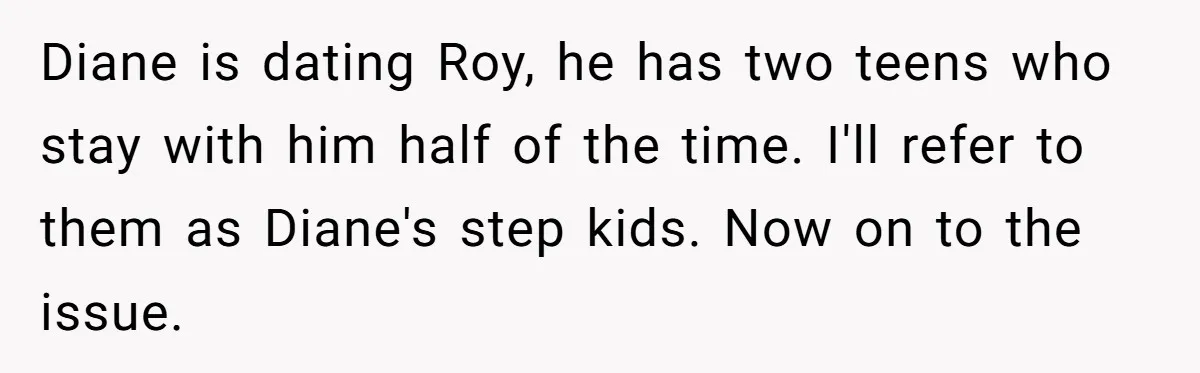Diane is dating Roy, he has two teens who stay with him half of the time. I'll refer to them as Diane's step kids. Now on to the issue.