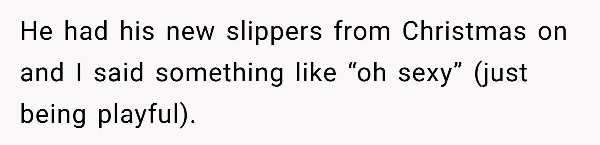 He had his new slippers from Christmas on and I said something like “oh sexy” (just being playful).