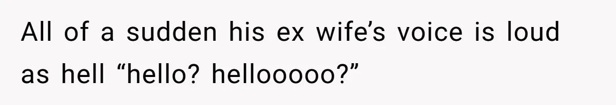 All of a sudden his ex wife’s voice is loud as hell “hello? hellooooo?”