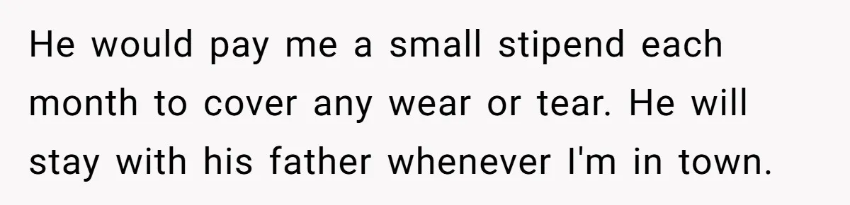 He would pay me a small stipend each month to cover any wear or tear. He will stay with his father whenever I'm in town.