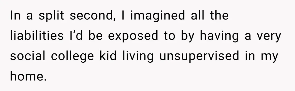 In a split second, I imagined all the liabilities I’d be exposed to by having a very social college kid living unsupervised in my home.