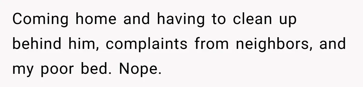 Coming home and having to clean up behind him, complaints from neighbors, and my poor bed. Nope.