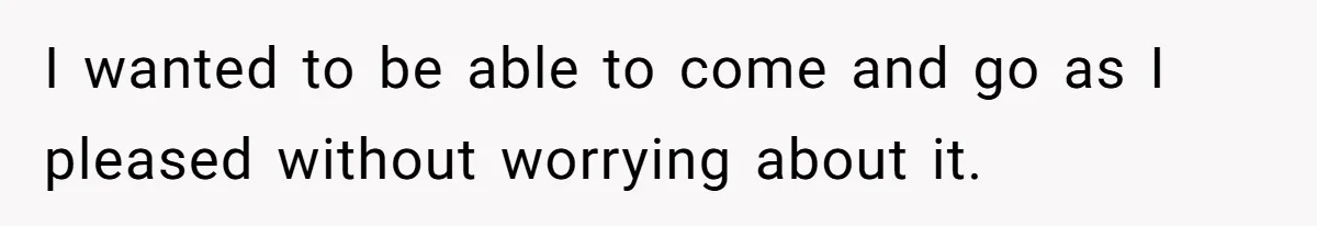 I wanted to be able to come and go as I pleased without worrying about it.