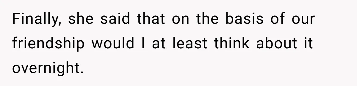 Finally, she said that on the basis of our friendship would I at least think about it overnight.