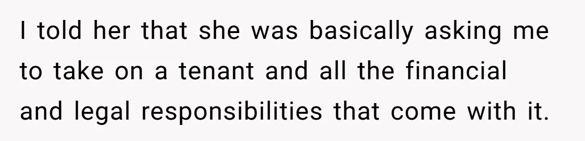 I told her that she was basically asking me to take on a tenant and all the financial and legal responsibilities that come with it.