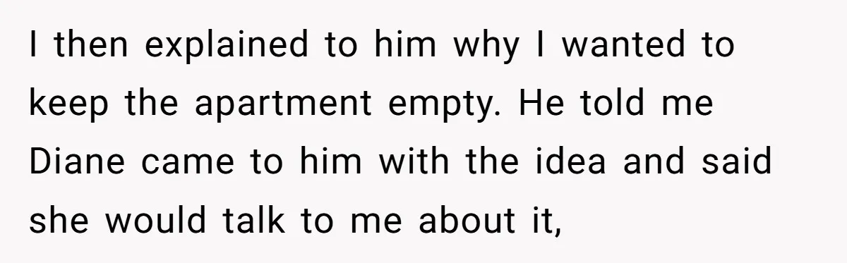 I then explained to him why I wanted to keep the apartment empty. He told me Diane came to him with the idea and said she would talk to me...