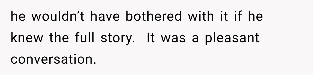 he wouldn’t have bothered with it if he knew the full story.  It was a pleasant conversation.