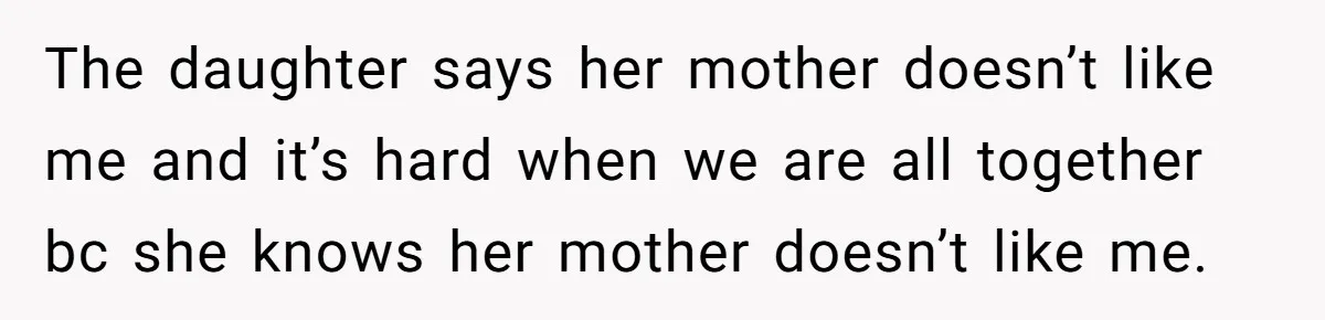 The daughter says her mother doesn’t like me and it’s hard when we are all together bc she knows her mother doesn’t like me.